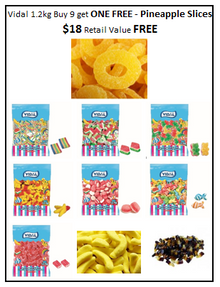 Vidal 1.2 KG Pre-Pack Buy 9 get 1 FREE Pineapple: 1 Mini Rainbow Belts+ 1 Watermelon Slices + 1 Triple Bear + 1 Chicen Feet+ 1 Strawberry Sweet Cakes+ 1 Swirly Fish+ 1 Bricks + 1 Cola Bottles+ 1 Sugared Bananas Get 1 FREE Pineapple *$18 Retail Value*